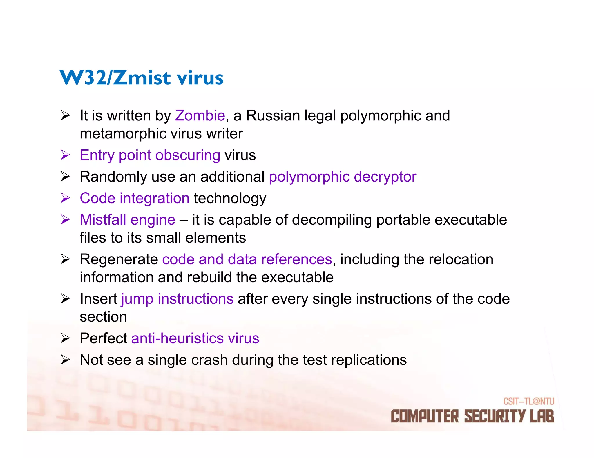 W32/Zmist virus
 It is written by Zombie, a Russian legal polymorphic and
 metamorphic virus writer
 Entry point obscuring virus
 Randomly use an additional polymorphic decryptor
 Code integration technology
 Mistfall engine – it is capable of decompiling portable executable
 files to its small elements
 Regenerate code and data references, including the relocation
 information and rebuild the executable
 Insert jump instructions after every single instructions of the code
 section
 Perfect anti-heuristics virus
 Not see a single crash during the test replications
 