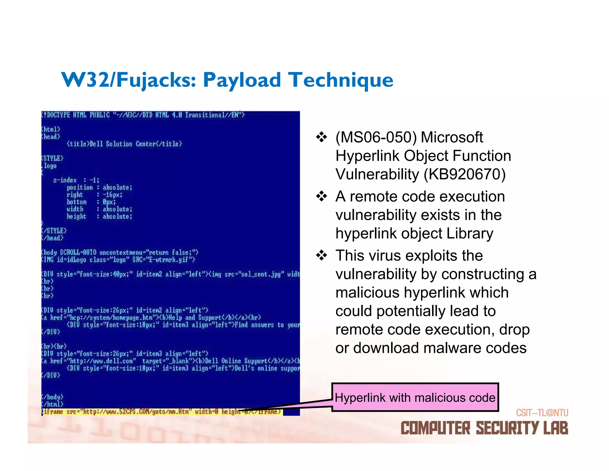 W32/Fujacks: Payload Technique

                        (MS06-050) Microsoft
                        Hyperlink Object Function
                        Vulnerability (KB920670)
                        A remote code execution
                        vulnerability exists in the
                        hyperlink object Library
                        This virus exploits the
                        vulnerability by constructing a
                        malicious hyperlink which
                        could potentially lead to
                        remote code execution, drop
                        or download malware codes


                        Hyperlink with malicious code
 