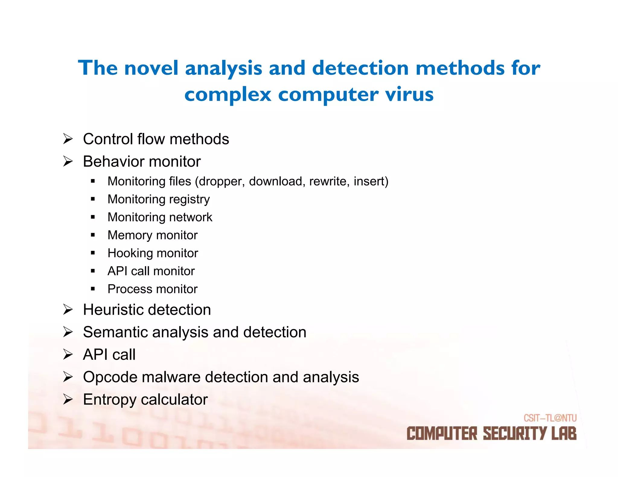 The novel analysis and detection methods for
          complex computer virus
Control flow methods
Behavior monitor
   Monitoring files (dropper, download, rewrite, insert)
   Monitoring registry
   Monitoring network
   Memory monitor
   Hooking monitor
   API call monitor
   Process monitor
Heuristic detection
Semantic analysis and detection
API call
Opcode malware detection and analysis
Entropy calculator
 