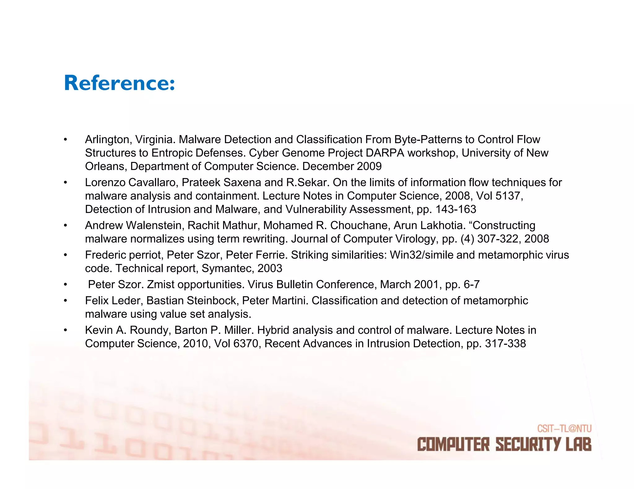 Reference:

•   Arlington, Virginia. Malware Detection and Classification From Byte-Patterns to Control Flow
    Structures to Entropic Defenses. Cyber Genome Project DARPA workshop, University of New
    Orleans, Department of Computer Science. December 2009
•   Lorenzo Cavallaro, Prateek Saxena and R.Sekar. On the limits of information flow techniques for
    malware analysis and containment. Lecture Notes in Computer Science, 2008, Vol 5137,
    Detection of Intrusion and Malware, and Vulnerability Assessment, pp. 143-163
•   Andrew Walenstein, Rachit Mathur, Mohamed R. Chouchane, Arun Lakhotia. “Constructing
    malware normalizes using term rewriting. Journal of Computer Virology, pp. (4) 307-322, 2008
•   Frederic perriot, Peter Szor, Peter Ferrie. Striking similarities: Win32/simile and metamorphic virus
    code. Technical report, Symantec, 2003
•    Peter Szor. Zmist opportunities. Virus Bulletin Conference, March 2001, pp. 6-7
•   Felix Leder, Bastian Steinbock, Peter Martini. Classification and detection of metamorphic
    malware using value set analysis.
•   Kevin A. Roundy, Barton P. Miller. Hybrid analysis and control of malware. Lecture Notes in
    Computer Science, 2010, Vol 6370, Recent Advances in Intrusion Detection, pp. 317-338
 