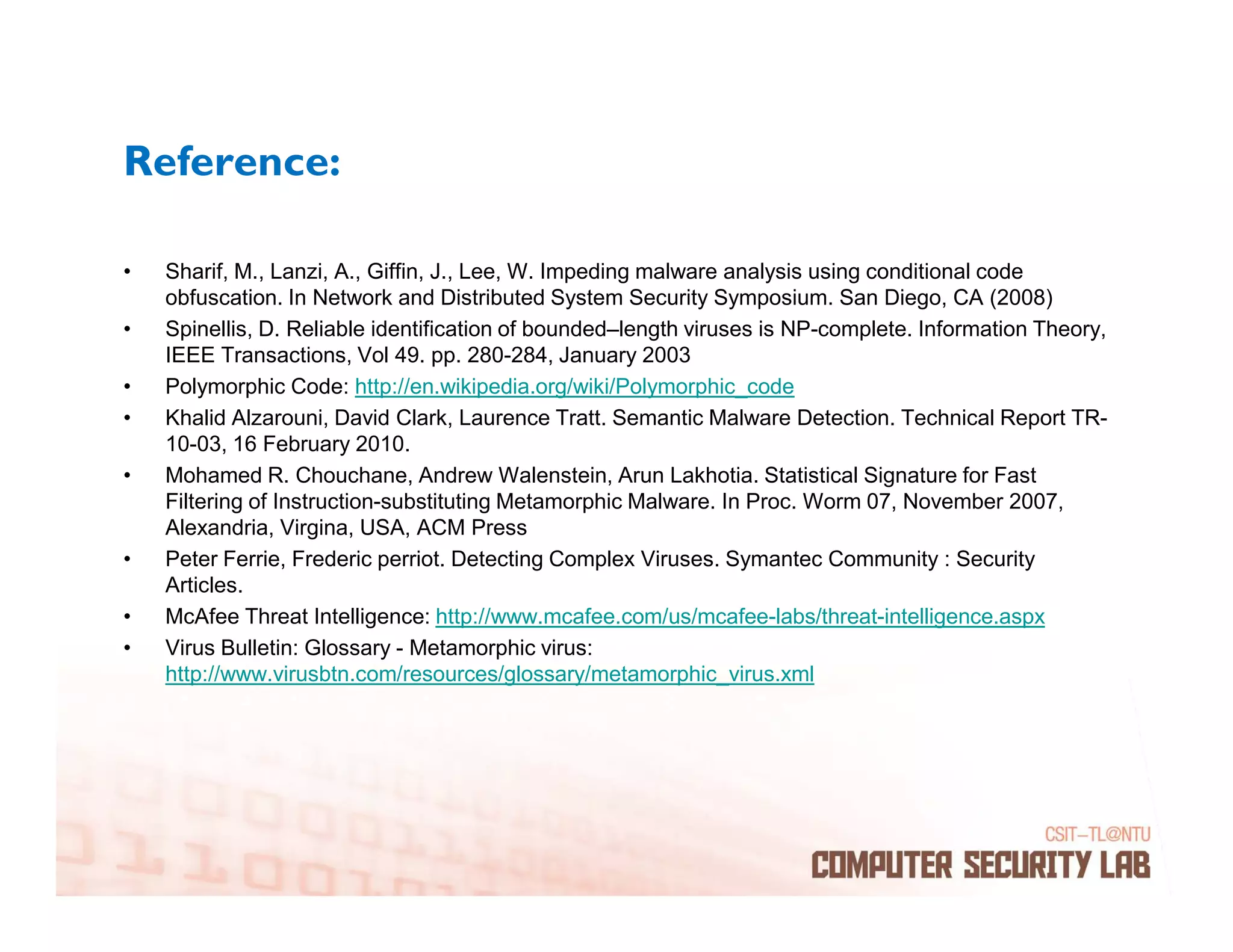 Reference:

•   Sharif, M., Lanzi, A., Giffin, J., Lee, W. Impeding malware analysis using conditional code
    obfuscation. In Network and Distributed System Security Symposium. San Diego, CA (2008)
•   Spinellis, D. Reliable identification of bounded–length viruses is NP-complete. Information Theory,
    IEEE Transactions, Vol 49. pp. 280-284, January 2003
•   Polymorphic Code: http://en.wikipedia.org/wiki/Polymorphic_code
•   Khalid Alzarouni, David Clark, Laurence Tratt. Semantic Malware Detection. Technical Report TR-
    10-03, 16 February 2010.
•   Mohamed R. Chouchane, Andrew Walenstein, Arun Lakhotia. Statistical Signature for Fast
    Filtering of Instruction-substituting Metamorphic Malware. In Proc. Worm 07, November 2007,
    Alexandria, Virgina, USA, ACM Press
•   Peter Ferrie, Frederic perriot. Detecting Complex Viruses. Symantec Community : Security
    Articles.
•   McAfee Threat Intelligence: http://www.mcafee.com/us/mcafee-labs/threat-intelligence.aspx
•   Virus Bulletin: Glossary - Metamorphic virus:
    http://www.virusbtn.com/resources/glossary/metamorphic_virus.xml
 
