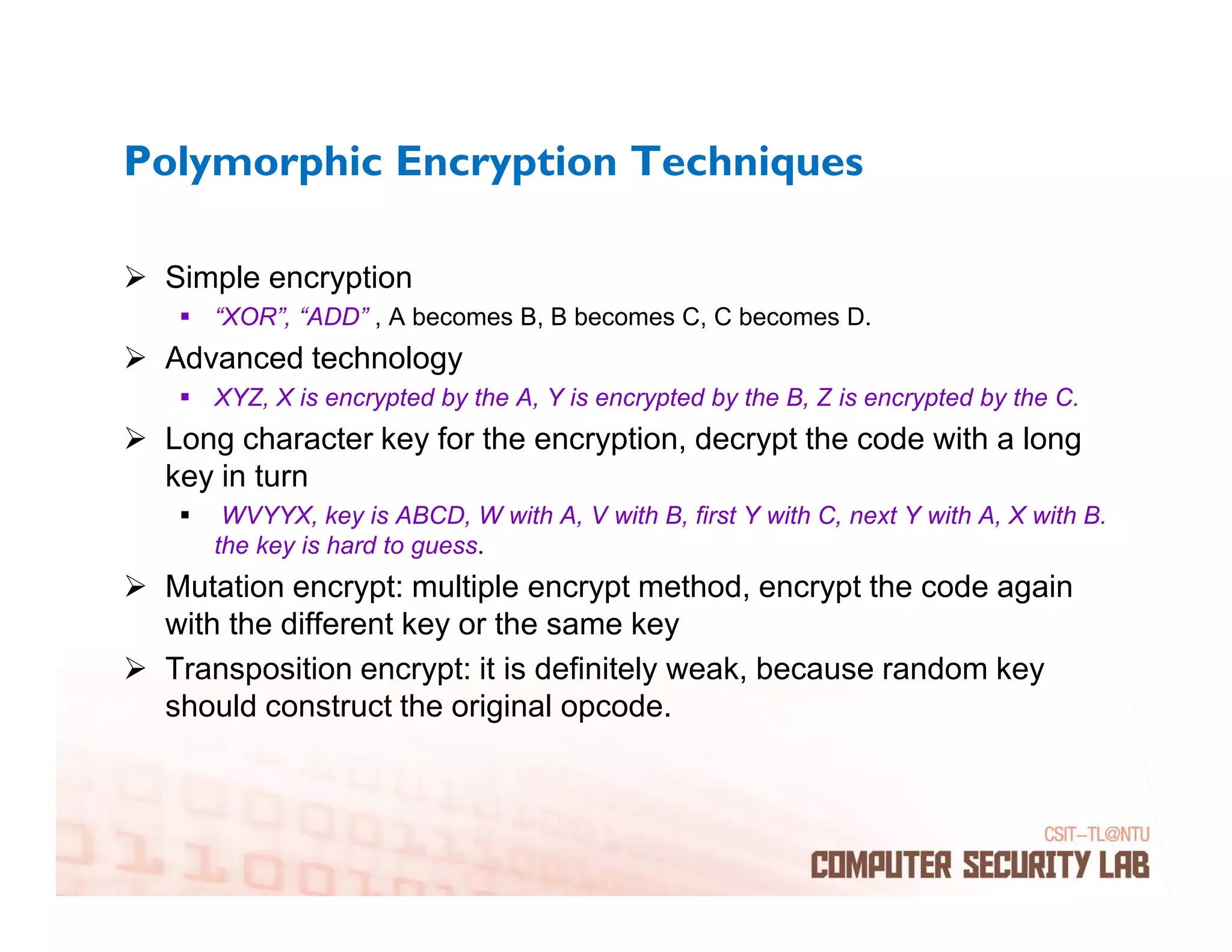 Polymorphic Encryption Techniques

 Simple encryption
    “XOR”, “ADD” , A becomes B, B becomes C, C becomes D.
 Advanced technology
    XYZ, X is encrypted by the A, Y is encrypted by the B, Z is encrypted by the C.
 Long character key for the encryption, decrypt the code with a long
 key in turn
     WVYYX, key is ABCD, W with A, V with B, first Y with C, next Y with A, X with B.
    the key is hard to guess.
 Mutation encrypt: multiple encrypt method, encrypt the code again
 with the different key or the same key
 Transposition encrypt: it is definitely weak, because random key
 should construct the original opcode.
 