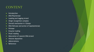 CONTENT
 Introduction
 DNA Polymerase
 Leading and lagging strand
 Origin recognition complex
 Overall mechanism in 12steps
 DNA Helicase and action of topoisomerase
 Primase
 Enzyme trading
 Proof reading
 Maturation of nascent DNA strand
 Histone deposition
 Abbreviations
 Reference
 