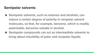 Semipolar solvents
● Semipolar solvents, such as ketones and alcohols, can
induce a certain degree of polarity in nonpolar solvent
molecules, so that, for example, benzene, which is readily
polarizable, becomes soluble in alcohol.
● Semipolar compounds can act as intermediate solvents to
bring about miscibility of polar and nonpolar liquids.
 