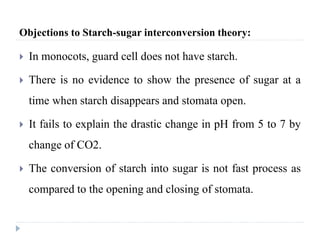 Objections to Starch-sugar interconversion theory:
 In monocots, guard cell does not have starch.
 There is no evidence to show the presence of sugar at a
time when starch disappears and stomata open.
 It fails to explain the drastic change in pH from 5 to 7 by
change of CO2.
 The conversion of starch into sugar is not fast process as
compared to the opening and closing of stomata.
 