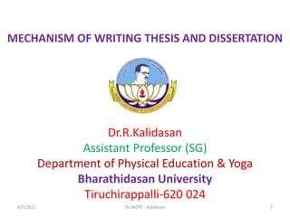 MECHANISM OF WRITING THESIS AND DISSERTATION
Dr.R.Kalidasan
Assistant Professor (SG)
Department of Physical Education & Yoga
Bharathidasan University
Tiruchirappalli-620 024
4/5/2017 1Dr.SACPE - Kalidasan
 