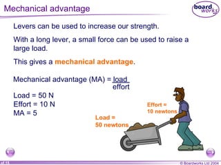 Mechanical advantage  Levers can be used to increase our strength. With a long lever, a small force can be used to raise a large load. This gives a  mechanical advantage . Load =  50 newtons Effort =  10 newtons Load = 50 N Effort = 10 N MA = 5 Mechanical advantage (MA) = load effort 