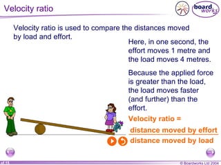 Velocity ratio Velocity ratio is used to compare the distances moved by load and effort. Velocity ratio = Here, in one second, the effort moves 1 metre and the load moves 4 metres. Because the applied force is greater than the load, the load moves faster (and further) than the effort. distance moved by effort distance moved by load 