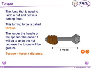 Torque  Torque = force x distance. The force that is used to undo a nut and bolt is a turning force. This turning force is called  torque . The longer the handle on the spanner the easier it will be to undo the nut because the torque will be greater. 