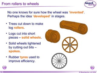 From rollers to wheels No one knows for sure how the wheel was  ‘invented’ .  Perhaps the idea  ‘developed’  in stages. Trees cut down to make log  rollers . Logs cut into short pieces –  solid wheels .   Solid wheels lightened by cutting out bits –  spokes . Rubber  tyres  used to improve efficiency. 
