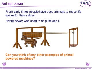 Animal power  From early times people have used animals to make life easier for themselves.  Horse power was used to help lift loads. Can you think of any other examples of animal powered machines?  