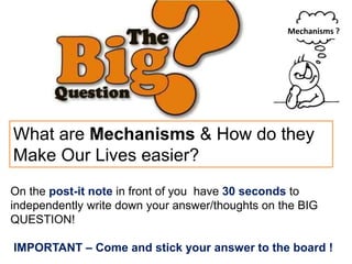 On the post-it note in front of you have 30 seconds to
independently write down your answer/thoughts on the BIG
QUESTION!
IMPORTANT – Come and stick your answer to the board !
What are Mechanisms & How do they
Make Our Lives easier?
Mechanisms ?
 