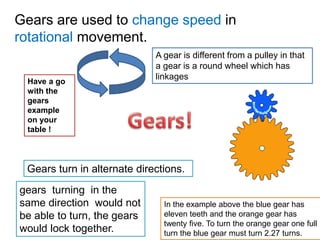 Gears are used to change speed in
rotational movement.
In the example above the blue gear has
eleven teeth and the orange gear has
twenty five. To turn the orange gear one full
turn the blue gear must turn 2.27 turns.
Gears turn in alternate directions.
gears turning in the
same direction would not
be able to turn, the gears
would lock together.
Have a go
with the
gears
example
on your
table !
A gear is different from a pulley in that
a gear is a round wheel which has
linkages
 