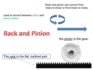 used to convert between rotary and
linear motion.
the pinion is the gear.
Rack and pinion can convert from
rotary to linear or from linear to rotary.
The rack is the flat, toothed part.
 