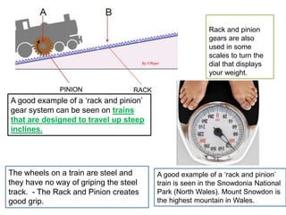 A good example of a ‘rack and pinion’
gear system can be seen on trains
that are designed to travel up steep
inclines.
The wheels on a train are steel and
they have no way of griping the steel
track. - The Rack and Pinion creates
good grip.
A good example of a ‘rack and pinion’
train is seen in the Snowdonia National
Park (North Wales). Mount Snowdon is
the highest mountain in Wales.
Rack and pinion
gears are also
used in some
scales to turn the
dial that displays
your weight.
 