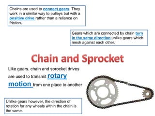 Chains are used to connect gears. They
work in a similar way to pulleys but with a
positive drive rather than a reliance on
friction.
Gears which are connected by chain turn
in the same direction unlike gears which
mesh against each other.
Like gears, chain and sprocket drives
are used to transmit rotary
motion from one place to another
Unlike gears however, the direction of
rotation for any wheels within the chain is
the same.
 