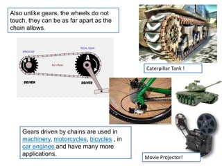 Also unlike gears, the wheels do not
touch, they can be as far apart as the
chain allows.
Gears driven by chains are used in
machinery, motorcycles, bicycles , in
car engines and have many more
applications.
Caterpillar Tank !
Movie Projector!
 