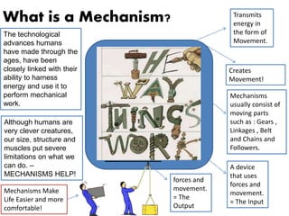 What is a Mechanism?
Creates
Movement!
A device
that uses
forces and
movement.
= The Input
forces and
movement.
= The
Output
Mechanisms
usually consist of
moving parts
such as : Gears ,
Linkages , Belt
and Chains and
Followers.
Mechanisms Make
Life Easier and more
comfortable!
Transmits
energy in
the form of
Movement.
The technological
advances humans
have made through the
ages, have been
closely linked with their
ability to harness
energy and use it to
perform mechanical
work.
Although humans are
very clever creatures,
our size, structure and
muscles put severe
limitations on what we
can do. –
MECHANISMS HELP!
 