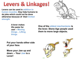 One of the oldest mechanisms is
the lever. Stone Age people used
them to move large objects.
Put your hands either side
of your face.
Move your Jaw up and
down. – Your Jaw is a
Lever!
Levers can be used in addition to
human muscles; they help humans to
do jobs which could not be done
otherwise because of their limited
strength.
A lever makes
life easier for
use! - Moving
things. , Lifting
things
 