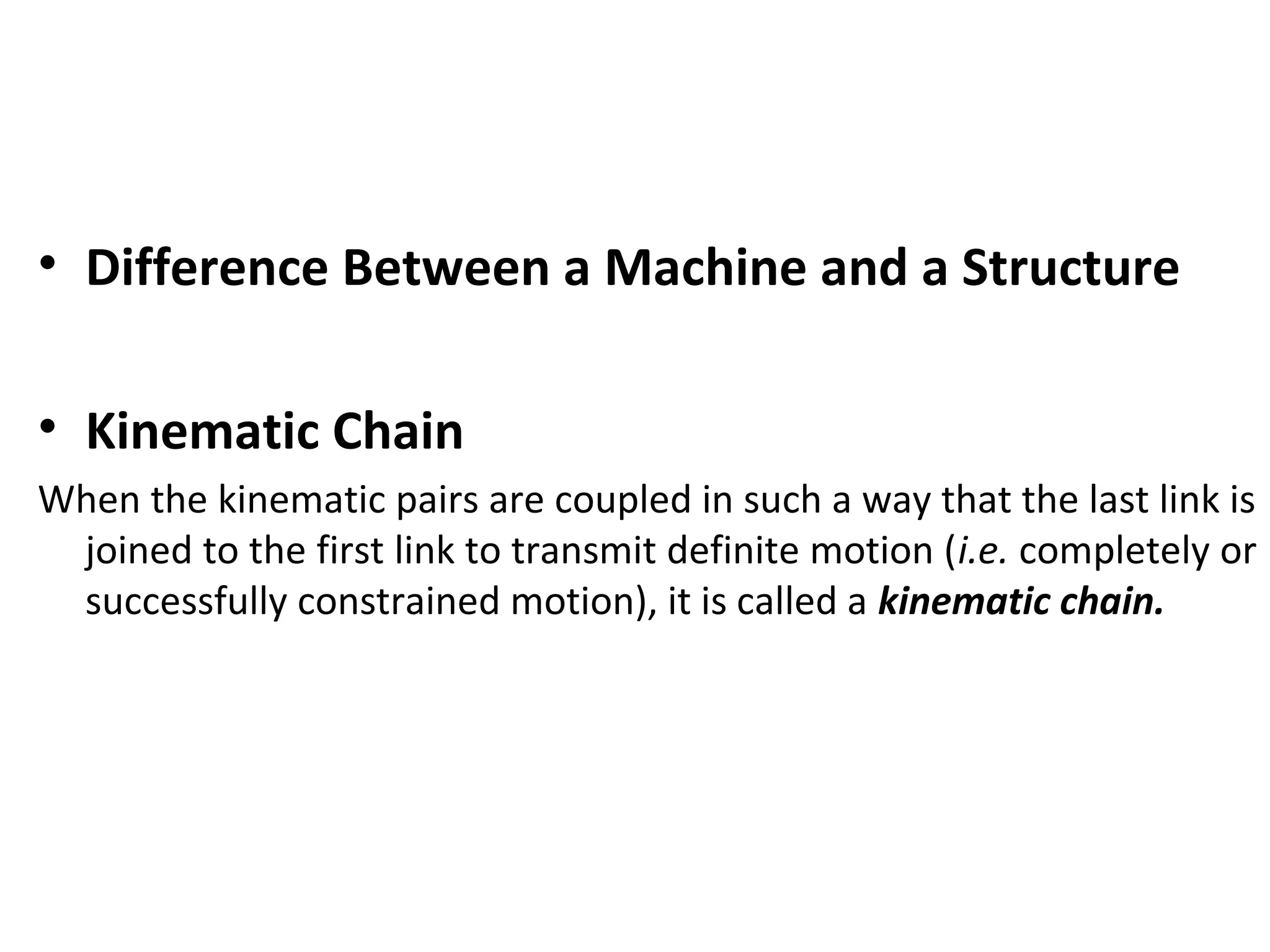 • Difference Between a Machine and a Structure
• Kinematic Chain
When the kinematic pairs are coupled in such a way that the last link is
joined to the first link to transmit definite motion (i.e. completely or
successfully constrained motion), it is called a kinematic chain.
 