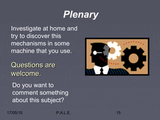17/05/15 P.A.L.E. 15
Questions areQuestions are
welcome.welcome.
Plenary
Investigate at home and
try to discover this
mechanisms in some
machine that you use.
Do you want to
comment something
about this subject?
 