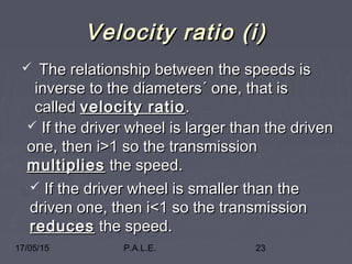 17/05/15 P.A.L.E. 23
Velocity ratio (i)Velocity ratio (i)
 The relationship between the speeds isThe relationship between the speeds is
inverse to the diameters´ one, that isinverse to the diameters´ one, that is
calledcalled velocity ratiovelocity ratio ..
 If the driver wheel is larger than the drivenIf the driver wheel is larger than the driven
one, then i>1 so the transmissionone, then i>1 so the transmission
multipliesmultiplies the speed.the speed.
 If the driver wheel is smaller than theIf the driver wheel is smaller than the
driven one, then i<1 so the transmissiondriven one, then i<1 so the transmission
reducesreduces the speed.the speed.
 