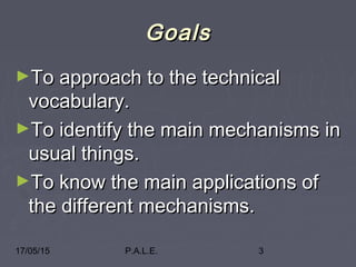 17/05/15 P.A.L.E. 3
GoalsGoals
►To approach to the technicalTo approach to the technical
vocabulary.vocabulary.
►To identify the main mechanisms inTo identify the main mechanisms in
usual things.usual things.
►To know the main applications ofTo know the main applications of
the different mechanisms.the different mechanisms.
 