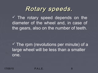 17/05/15 P.A.L.E. 8
Rotary speeds.Rotary speeds.
 The rotary speed depends on the
diameter of the wheel and, in case of
the gears, also on the number of teeth.
 The rpm (revolutions per minute) of a
large wheel will be less than a smaller
one.
 