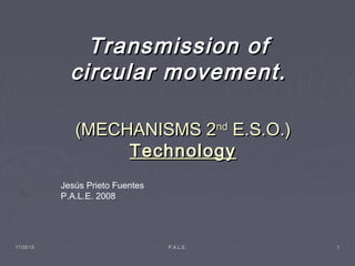 17/05/1517/05/15 P.A.L.E.P.A.L.E. 11
(MECHANISMS 2(MECHANISMS 2ndnd
E.S.OE.S.O.).)
TechnologyTechnology
Transmission ofTransmission of
circular movement.circular movement.
Jesús Prieto Fuentes
P.A.L.E. 2008
 