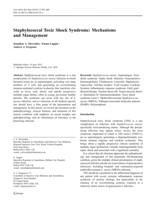 Staphylococcal Toxic Shock Syndrome: Mechanisms
and Management
Jonathan A. Silversides & Emma Lappin &
Andrew J. Ferguson
Published online: 19 June 2010
# Springer Science+Business Media, LLC 2010
Abstract Staphylococcal toxic shock syndrome is a rare
complication of Staphylococcus aureus infection in which
bacterial toxins act as superantigens, activating very large
numbers of T cells and generating an overwhelming
immune-mediated cytokine avalanche that manifests clin-
ically as fever, rash, shock, and rapidly progressive
multiple organ failure, often in young, previously healthy
patients. The syndrome can occur with any site of S.
aureus infection, and so clinicians of all medical special-
ties should have a firm grasp of the presentation and
management. In this article, we review the literature on the
pathophysiology, clinical features, and treatment of this
serious condition with emphasis on recent insights into
pathophysiology and on information of relevance to the
practicing clinician.
Keywords Staphylococcus aureus . Superantigen . Toxic
shock syndrome . Septic shock . Infection . Gram-positive .
Immunoglobulin . Clindamycin . Linezolid . Daptomycin .
Tigecycline . Toll-like receptor. T-cell receptor. Cytokine .
Systemic inflammatory response syndrome . Early goal-
directed therapy. Nuclear factor-κB . Tumor necrosis factor-
α . Interleukin-10 . Immunomodulation . Toxic shock
syndrome toxin-1 . Methicillin-resistant Staphylococcus
aureus (MRSA) . Pathogen-associated molecular patterns
(PAMP) . Polymorphism
Introduction
Staphylococcal toxic shock syndrome (TSS) is a rare
complication of infection with Staphylococcus aureus,
specifically toxin-producing strains. Although the precipi-
tating infection may appear minor, toxins, the most
commonly implicated of which is TSS toxin-1 (TSST-1),
act as superantigens, generating a disproportionately exu-
berant immune response and cytokine avalanche. This
brings about a rapidly progressive clinical syndrome of
multiple organ dysfunction virtually indistinguishable from
septic shock and associated with a significant mortality.
It is critical that all clinicians appreciate the pathophysiol-
ogy and management of this potentially life-threatening
condition, given the multiple clinical presentations of staph-
ylococcal infection and the rise in prevalence of gram-positive
infections, including hospital- and community-acquired
methicillin-resistant S. aureus (MRSA) infection.
TSS should be considered in the differential diagnosis of
any patient with severe systemic inflammatory response
syndrome of unclear etiology, but particularly in the
situation of an overwhelming systemic response to a
relatively minor source of gram-positive infection.
J. A. Silversides
Specialty Registrar in Anaesthesia and Intensive Care Medicine,
Regional Intensive Care Unit, Royal Victoria Hospital,
Grosvenor Road,
Belfast BT12 6BA, UK
e-mail: j.silversides@btinternet.com
E. Lappin
Specialist Registrar in Anaesthesia, Belfast City Hospital,
Lisburn Road,
Belfast BT9 7AB, UK
e-mail: emmalappin@hotmail.com
A. J. Ferguson (*)
Consultant in Intensive Care Medicine and Anaesthesia,
Craigavon Area Hospital,
68 Lurgan Road,
Portadown BT63 5QQ, UK
e-mail: fergua@yahoo.ca
Curr Infect Dis Rep (2010) 12:392–400
DOI 10.1007/s11908-010-0119-y
 