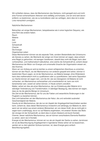 Wir schließen daraus, dass die Mechanismen des Denkens, nicht geregelt sind und nicht
eine Formel vorhersehbaren Aktionen sind vielfältig und komplex, und wir sind weit davon
entfernt, zu bestimmen, wie sie zu kontrollieren oder sie verfolgen, denn dies ist in erster
Linie menschlich unmöglich.

Natürliche Mechanismen

Betrachten wir einige Mechanismen, beispielsweise wie in einer logischen Sequenz, wie
eine führt das andere haben.
Raum
Materie
Zeit
Licht
Schwerkraft
Chemie
Die Energie
Organisches Leben
Diese Mechanismen können sie als separate Teile, sondern Bestandteile des Universums
als Ganzes zu sehen, die Mechanik der einige von ihnen können wir sagen, dass scheint
eine Regel zu gehorchen, mit wenigen Variationen, obwohl dies nicht die Regel, kann aber
vorhersehbar, und mathematisch kalkulierbar, eine solche die Schwerkraft ist, scheint dieser
Mechanismus der Motor von Energie und universelle Ursache der Organisation wissen wir,
des Kosmos,
Wenn wir von Anfang an wird es leichter zu einem erfolgreichen Abschluss zu erreichen,
können wir den Raum, wo der Mechanismus von anderen gespielt wird sehen, können in
bestimmten Raum sagen, es ist der Mechanismus, wo Materie bewegt, ohne Widerstand,
kann dies mathematisch nicht zu qualifizieren oder zu quantifizieren, weil seine Opposition
zur Sache können wir sagen nein, und die Art, wie sie interagieren mit Materie ist nicht
vorhanden, ein Mechanismus vorhersehbar und unveränderlich ist, kann sie nicht
berechenbar sein, soweit wir sehen können, in Heute scheint unendlich.
Matter, sehen wir dies als einen Mechanismus, der zur Entstehung aller Materie ist in
ständiger Veränderung und Transformation, in ständiger Bewegung, dies können wir sagen,
dass es nie die gleiche Menge im Universum.
Die Zeit ist der Mechanismus, der für uns die Fakten und wesentliche Änderungen in der
Flugbahn zu beziehen können.
Das Licht betrachten wir den Mechanismus der Natur, die und verbreitet ausbreitet
Geschwindigkeit der Materie.
Gravity ist ein Mechanismus, der als nur ein Aspekt der Angelegenheit beschrieben werden
kann, scheint es, dass dieser Mechanismus innewohnt und abhängig von Materie ist, denn
wenn wir sie sehen aus einem anderen Blickwinkel, wir von dieser Kraft, die es nicht gibt in
sagen kann unabhängig, da er nur auf Materie angetrieben, mit anderen Worten das Motiv
der einzige mit der Schwerkraft, so dient dies in einem Abstand und durch Kontakt.
Chemie, dieser natürliche Mechanismus, wie wir können verschiedene Elemente Reaktion
zu sehen, wenn sie in Kontakt.
Energie ist der Mechanismus, können wir nur als ein Aspekt der Sache zu sehen, da können
wir es als Beschleunigung Angelegenheit in irgendeiner Weise sehen wir es bezeichnen,
werden wir zu dem gleichen Schluss kommen, ist, dass Energie ganz einfach
Beschleunigungsfeld .
 