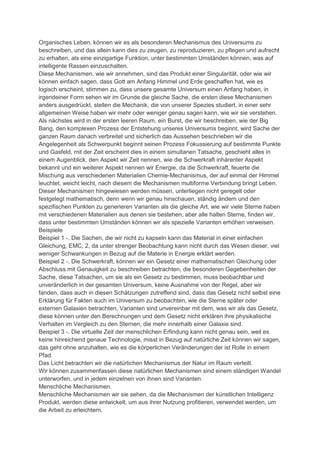 Organisches Leben, können wir es als besonderen Mechanismus des Universums zu
beschreiben, und das allein kann dies zu zeugen, zu reproduzieren, zu pflegen und aufrecht
zu erhalten, als eine einzigartige Funktion, unter bestimmten Umständen können, was auf
intelligente Rassen einzuschalten.
Diese Mechanismen, wie wir annehmen, sind das Produkt einer Singularität, oder wie wir
können einfach sagen, dass Gott am Anfang Himmel und Erde geschaffen hat, wie es
logisch erscheint, stimmen zu, dass unsere gesamte Universum einen Anfang haben, in
irgendeiner Form sehen wir im Grunde die gleiche Sache, die ersten diese Mechanismen
anders ausgedrückt, stellen die Mechanik, die von unserer Spezies studiert, in einer sehr
allgemeinen Weise haben wir mehr oder weniger genau sagen kann, wie wir sie verstehen.
Als nächstes wird in der ersten leeren Raum, ein Burst, die wir beschreiben, wie der Big
Bang, den komplexen Prozess der Entstehung unseres Universums beginnt, wird Sache der
ganzen Raum danach verbreitet und sicherlich das Aussehen beschrieben wir die
Angelegenheit als Schwerpunkt beginnt seinen Prozess Fokussierung auf bestimmte Punkte
und Gasfeld, mit der Zeit erscheint dies in einem simultanen Tatsache, geschieht alles in
einem Augenblick, den Aspekt wir Zeit nennen, wie die Schwerkraft inhärenter Aspekt
bekannt und ein weiterer Aspekt nennen wir Energie, da die Schwerkraft, feuerte die
Mischung aus verschiedenen Materialien Chemie-Mechanismus, der auf einmal der Himmel
leuchtet, weicht leicht, nach diesem die Mechanismen multiforme Verbindung bringt Leben.
Dieser Mechanismen hingewiesen werden müssen, unterliegen nicht geregelt oder
festgelegt mathematisch, denn wenn wir genau hinschauen, ständig ändern und den
spezifischen Punkten zu generieren Varianten als die gleiche Art, wie wir viele Sterne haben
mit verschiedenen Materialien aus denen sie bestehen, aber alle halten Sterne, finden wir,
dass unter bestimmten Umständen können wir als spezielle Varianten erhöhen verweisen.
Beispiele
Beispiel 1 -. Die Sachen, die wir nicht zu kapseln kann das Material in einer einfachen
Gleichung, EMC, 2, da unter strenger Beobachtung kann nicht durch das Wesen dieser, viel
weniger Schwankungen in Bezug auf die Materie in Energie erklärt werden.
Beispiel 2 -. Die Schwerkraft, können wir ein Gesetz einer mathematischen Gleichung oder
Abschluss mit Genauigkeit zu beschreiben betrachten, die besonderen Gegebenheiten der
Sache, diese Tatsachen, um sie als ein Gesetz zu bestimmen, muss beobachtbar und
unveränderlich in der gesamten Universum, keine Ausnahme von der Regel, aber wir
fanden, dass auch in diesen Schätzungen zutreffend sind, dass das Gesetz nicht selbst eine
Erklärung für Fakten auch im Universum zu beobachten, wie die Sterne später oder
externen Galaxien betrachten, Varianten sind unvereinbar mit dem, was wir als das Gesetz,
diese können unter den Berechnungen und dem Gesetz nicht erklären ihre physikalische
Verhalten im Vergleich zu den Sternen, die mehr innerhalb einer Galaxie sind.
Beispiel 3 -. Die virtuelle Zeit der menschlichen Erfindung kann nicht genau sein, weil es
keine hinreichend genaue Technologie, misst in Bezug auf natürliche Zeit können wir sagen,
das geht ohne anzuhalten, wie es die körperlichen Veränderungen der ist Rolle in einem
Pfad.
Das Licht betrachten wir die natürlichen Mechanismus der Natur im Raum verteilt.
Wir können zusammenfassen diese natürlichen Mechanismen sind einem ständigen Wandel
unterworfen, und in jedem einzelnen von ihnen sind Varianten.
Menschliche Mechanismen.
Menschliche Mechanismen wir sie sehen, da die Mechanismen der künstlichen Intelligenz
Produkt, werden diese entwickelt, um aus ihrer Nutzung profitieren, verwendet werden, um
die Arbeit zu erleichtern.
 