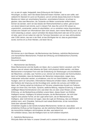 mir, so wie ich sagte, festgestellt, dass Erlösung ein Akt Gottes ist.
Hinzufügen, so dass, wenn Sie dieses Dokument lesen möchten, weil es sein sollte, weil
vielleicht Ihr Standort im Land von Russland, und ich schrieb dieses Dokument im Norden
Mexikos ist, haben wir verschiedene Sprachen, verschiedene Kulturen, ist schwer zu
glauben, dass zwei Menschen, die Tausende von Meilen voneinander entfernt leben,
können sie wenden, wenn wir das Gesetz der Wahrscheinlichkeit zu sehen, gibt es kaum
von denen bekannt sein könnte, auch in diesem Fall, dass Sie und ich Wir wissen so
unpersönlich, voneinander, werde ich abschließen, um zu verstehen meine Argumentation
müsste eine Vielzahl von Informationen über mich wissen, dann meiner Meinung nach, ist es
nicht notwendig zu wissen, warum schreiben Sie dieses Dokument oder wer ich bin und wo
ich lebe, wenn ich am Leben bin oder bin Teil einer Generation von vor zwei Jahrhunderten
oder 3.000 Jahren, das war in der Welt, ist das Wichtigste hier ist, dass es geschrieben
wurde, komme ich zu Ihren Händen, und lesen Sie es.




Mechanisms
Wir können sie in drei Klassen, die Mechanismen des Denkens, natürliche Mechanismen
und menschlichen Mechanismen, Produkt der Erfindung und Einfallsreichtum {Technik}
klassifizieren.
Document Analyse.

1 -. Mechanismen des Denkens.
Diese Mechanismen sind die Quelle von Ideen, die in unserem Gehirn verankert, sind Teil
dessen, was wir wissen oder teilweise als Geist, nicht physisch erklärt werden, und diese
Mechanismen in komplexer Form wich der Entwicklung von Werkzeugen und anschließend
der Maschinen, und alles, was Technik zu tun, können wir die Evolution der Kommunikation,
damit wir feststellen, dass die Gedanken der Menschen insbesondere, neigen dazu,
miteinander verbunden werden, so erhaltenen, eine Art von Geist Kollektiv, wie in der
heutigen, wenn wir versuchten, Informationen Netzsuche erhalten haben, die Mechanismen
des Denkens der Ursprung und die Grundlage sind, werden die cumulus und Vielfalt von
Ideen, als Training variiert ein Individuum ist Teil einer unbestimmten Anzahl von Faktoren,
einige von ihnen sind, ihre Kultur, Sprache, weltliche Bildung, religiöse Erziehung, in diesem
vielfältigen Masse Kombinationen sind, was leiten Sie uns über unser Wissen und die
Erfahrung, um die Beobachtung schließen unsere Ideen, dieses Gewirr von Drähten
Intelligenz nennen, Intelligenz ist äußerst komplex, da die Mechanismen, die nicht über
regieren eine präzise Formel, wir der Logik sehen kann, als ein Mechanismus der
Intelligenz, aber nicht können wir sagen, dass die Logik ein Werkzeug, das zum Beispiel
erklären kann, wird, Charakter, Sehnsucht nach etwas Bestimmtes, ist der menschliche
Geist über rationale Erklärung.
Umständen Zugabe zu den bereits komplexe Mechanismen, fanden wir, dass diese
erheblichen Einfluss auf die Ereignisse, wie die natürlichen Mechanismen verglichen wird, ist
die menschliche Intelligenz viel komplexer als alles, was bekannt ist.
Wir schließen daraus, dass die Intelligenz kann es nicht erklären körperlich.

2 -. Natürliche Mechanismus.
Wird jede Aktion der Natur in unserer Umwelt und in unserem Universum, eine ständige
 