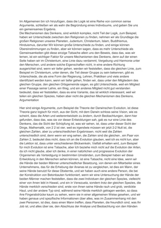 Im Allgemeinen bin ich hinzufügen, dass die Logik ist eine Reihe von common sense
Argumente, schließen wir als wahr die Begründung eines Individuums, und geben Sie uns
ein gemeinsames Ergebnis.
Die Mechanismen des Denkens, sind wirklich komplex, nicht Teil der Logik, zum Beispiel,
haben wir Unterschiede zwischen den Religionen zu finden, nehmen wir als Grundlage die
großen Religionen unseres Planeten, Judentum, Christentum, Islam, Buddhismus,
Hinduismus, darunter Wir können große Unterschiede zu finden, und einige können
Übereinstimmungen zu finden, aber wir können sagen, dass es mehr Unterschiede als
Gemeinsamkeiten gibt diese einzige Tatsache allein uns den Beweis, dass das, was wir
lernen, ist ein wichtiger Faktor für unsere Mechanismen des Denkens, denn auf der einen
Seite haben wir im Christentum, eine Linie dazu verdammt, Vergebung und Harmonie unter
den Menschen, und andere solche Eigenschaften nicht, in eine andere Richtung
ausgerichtet sind, wenn wir tiefer gehen, werden wir feststellen, dass die gleichen Linie, zum
Beispiel im Christentum, unter denen, die Teil dieser Gruppe zu sein bekennen, gibt es
Unterschiede, die als eine Form der Regierung, Lehren, Praktiken und viele andere
identifiziert werden kann, wenn wir tiefer gehen, finden wir, dass unter den Mitgliedern des
gleichen Gruppe, den gleichen Ortsgemeinde sagen, es gibt Unterschiede, weil ein Mitglied
einer Passage seiner Lehre, ein Weg, und ein anderes Mitglied nicht gut verstanden
bedeutet, dass wir feststellen, dass es eine Variante, das ist wirklich interessant, weil wir
teilen ein gleichen Spezies, haben aber nicht die gleichen Mechanismen des Denkens.
Argumentation

Hier sind einige Argumente, zum Beispiel die Theorie der Darwinschen Evolution, ist diese
Theorie ganz logisch für mich, aus der Sicht, mit dem Darwin schloss seine Vision, wie es
scheint, dass die Arten und weiterentwickeln zu ändern, durch Beobachtungen, dann hier
gefunden, dass das, was sie vor dieser Entwicklungen sah, gab es nur eine Linie des
Denkens, das die Sicht der Schöpfung ist, was wir sehen, ist, dass unter dieser Sicht der
Dinge, Mathematik, von 2 2 ist vier, weil es irgendwie müssen wir jetzt 2-2 Null ist, die
gleichen Zahlen, aber zu unterschiedlichen Ergebnissen, nicht weil die Zahlen
unterschiedlich sind, denn wenn wir eng sehen, die Zahlen sind die gleichen , ein Paar von
Zahlen 2, bedeutet dies nicht, dass ich an die Evolution glauben, weil ich es nicht tun, aber
die Lektion ist, dass unter verschiedenen Blickwinkeln, Vielfalt erhalten wird, zum Beispiel
für mich Evolution ist eine Tatsache, aber Ich beziehe mich nicht auf die Evolution der Arten,
da ich nicht glaube, aber ich denke, in einer natürlichen und progressive Evolution der
Organismen als Verteidigung in bestimmten Umständen, zum Beispiel haben wir diese
Entwicklung in den Menschen sehen können, ist eine Tatsache, nicht eine Idee, wenn wir
die Hände der beiden Männer unterschiedlicher Besetzung, von denen ein Mitarbeiter eines
Unternehmens, das für die Erhebung der Ananas ist zu vergleichen, ist dies ein Mann, der
seine Hände benutzt für diese Obsternte, und wir haben auch eine andere Person, die bei
der Konstruktion von Betonbauten funktioniert, wenn wir eine Untersuchung der Hände der
beiden Männer machen feststellen, dass die zwei Individuen der gleichen Spezies, vielleicht
einer von ihnen lebt in Hawaii, und ein in Venezuela, sondern trotz der gleichen Spezies, die
Hände merklich verschieden sind, erste von ihnen seine Hände rauh und grob, verdickte
Haut, und der andere Typ sind, während seine Hände merklich getragen werden, so dass
ihre Fingerabdrücke kaum zu sehen, wenn sie in einer allgemeinen Weise gesehen, und wir
haben genaue und spezifische Informationen über alles, was im Zusammenhang mit den
zwei Personen, ist dies, dass einen Mann treffen, dass Planeten, die freundlich sind, was Ihr
Job ist, und alles über sie, den Abschluss der Analyse und Beobachtung von den Händen
 