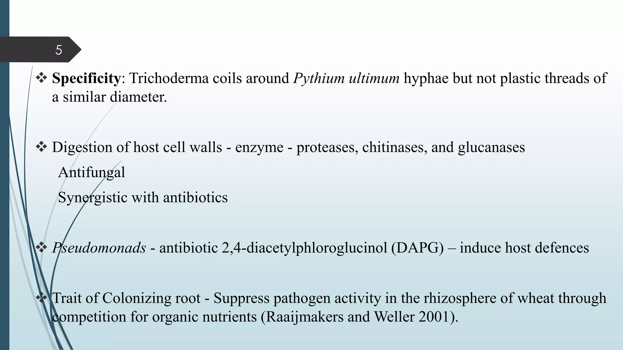 ❖ Specificity: Trichoderma coils around Pythium ultimum hyphae but not plastic threads of
a similar diameter.
❖ Digestion of host cell walls - enzyme - proteases, chitinases, and glucanases
Antifungal
Synergistic with antibiotics
❖ Pseudomonads - antibiotic 2,4-diacetylphloroglucinol (DAPG) – induce host defences
❖ Trait of Colonizing root - Suppress pathogen activity in the rhizosphere of wheat through
competition for organic nutrients (Raaijmakers and Weller 2001).
5
 