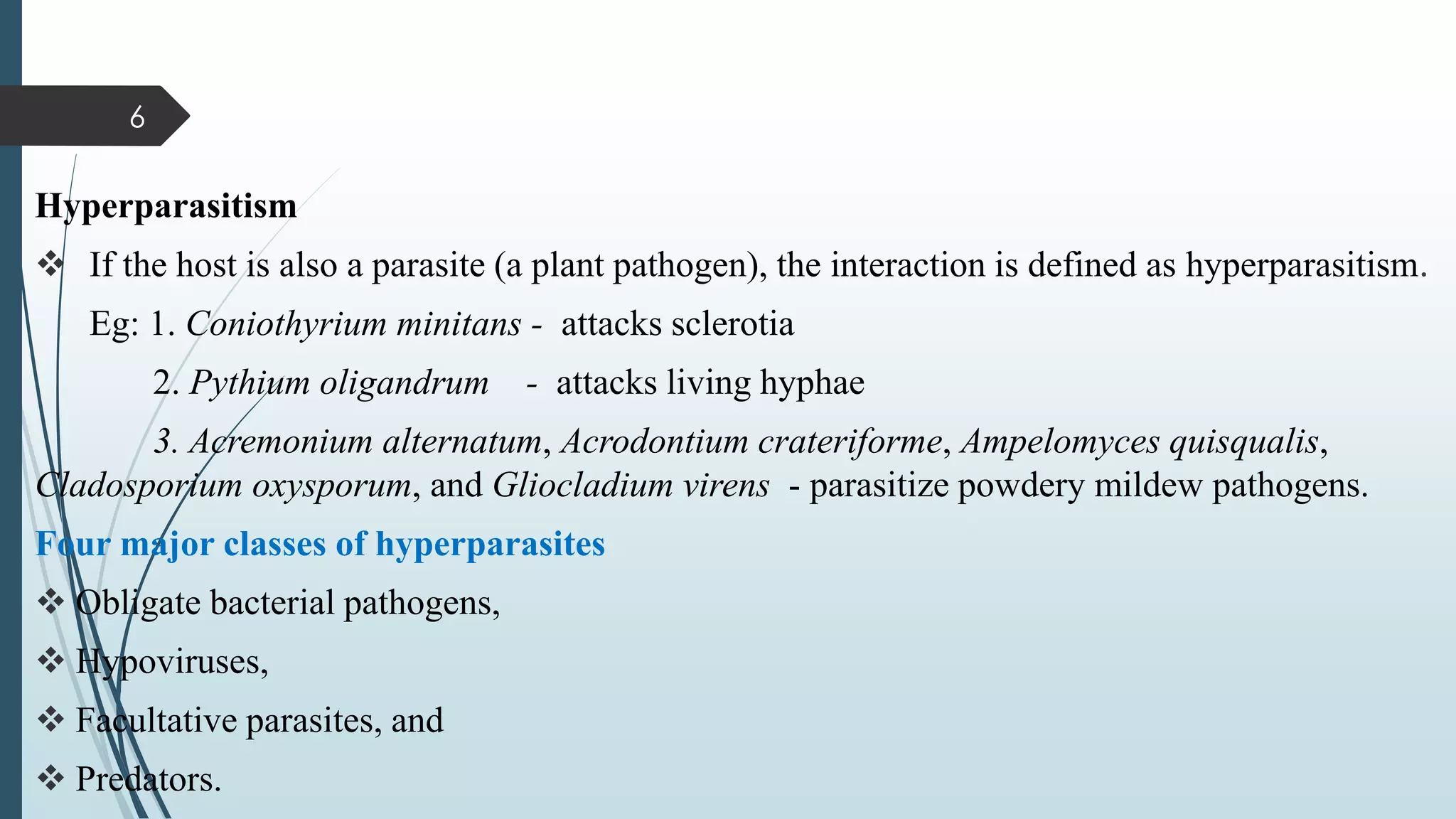 Hyperparasitism
❖ If the host is also a parasite (a plant pathogen), the interaction is defined as hyperparasitism.
Eg: 1. Coniothyrium minitans - attacks sclerotia
2. Pythium oligandrum - attacks living hyphae
3. Acremonium alternatum, Acrodontium crateriforme, Ampelomyces quisqualis,
Cladosporium oxysporum, and Gliocladium virens - parasitize powdery mildew pathogens.
Four major classes of hyperparasites
❖ Obligate bacterial pathogens,
❖ Hypoviruses,
❖ Facultative parasites, and
❖ Predators.
6
 