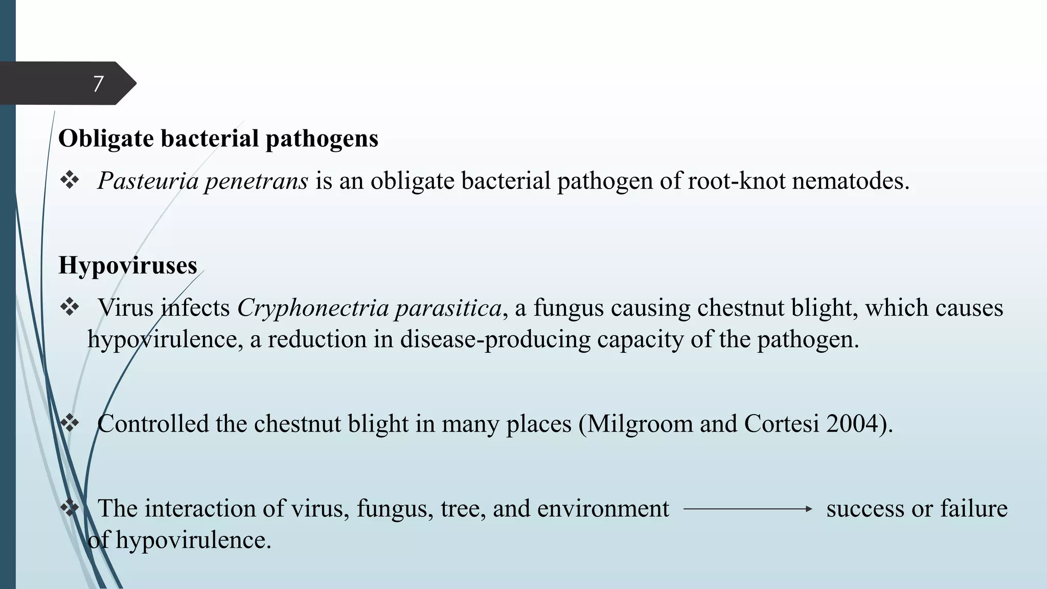 Obligate bacterial pathogens
❖ Pasteuria penetrans is an obligate bacterial pathogen of root-knot nematodes.
Hypoviruses
❖ Virus infects Cryphonectria parasitica, a fungus causing chestnut blight, which causes
hypovirulence, a reduction in disease-producing capacity of the pathogen.
❖ Controlled the chestnut blight in many places (Milgroom and Cortesi 2004).
❖ The interaction of virus, fungus, tree, and environment success or failure
of hypovirulence.
7
 