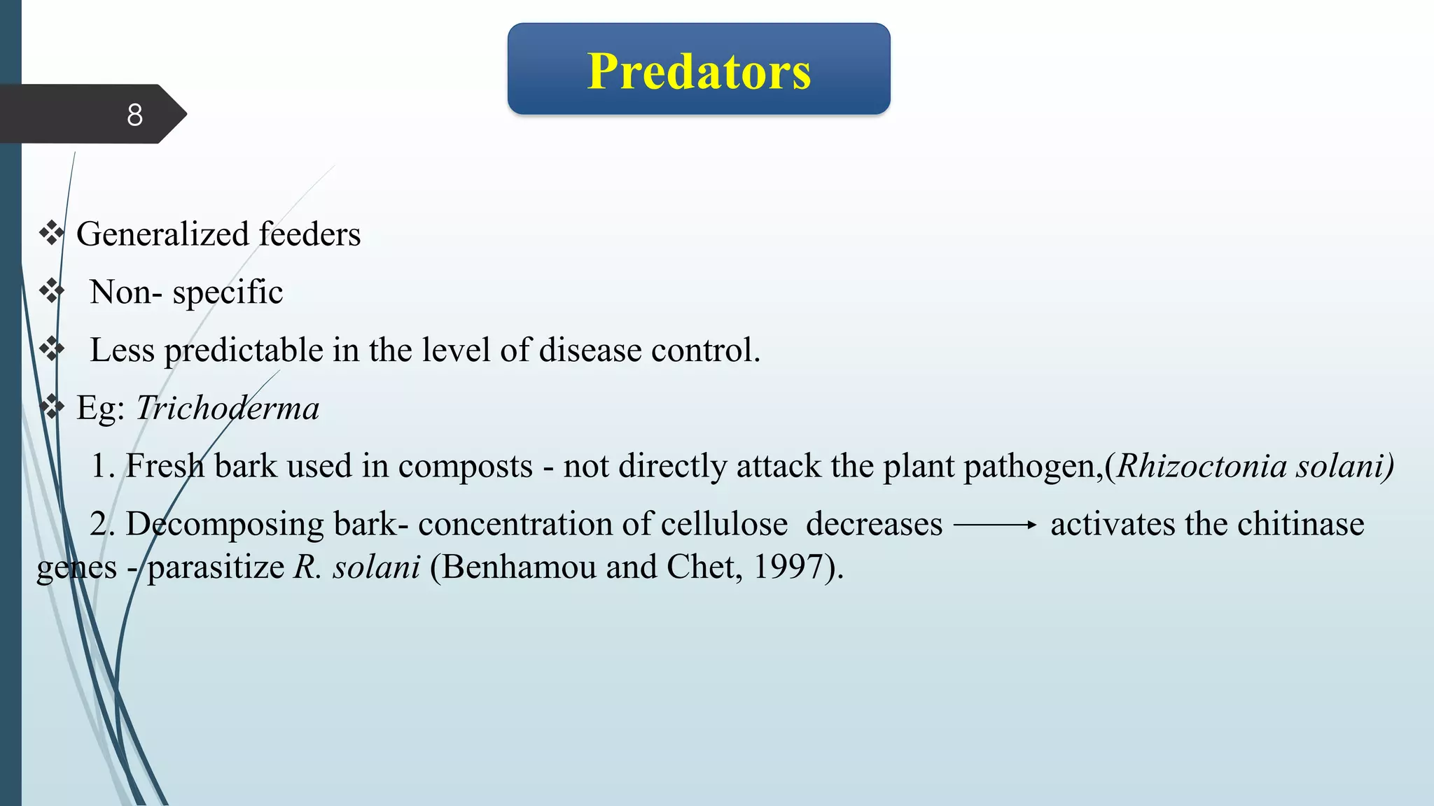 ❖
❖ Generalized feeders
❖ Non- specific
❖ Less predictable in the level of disease control.
❖ Eg: Trichoderma
1. Fresh bark used in composts - not directly attack the plant pathogen,(Rhizoctonia solani)
2. Decomposing bark- concentration of cellulose decreases activates the chitinase
genes - parasitize R. solani (Benhamou and Chet, 1997).
8
Predators
 