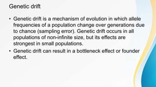 Genetic drift
• Genetic drift is a mechanism of evolution in which allele
frequencies of a population change over generations due
to chance (sampling error). Genetic drift occurs in all
populations of non-infinite size, but its effects are
strongest in small populations.
• Genetic drift can result in a bottleneck effect or founder
effect.
 