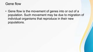 Gene flow
• Gene flow is the movement of genes into or out of a
population. Such movement may be due to migration of
individual organisms that reproduce in their new
populations.
 