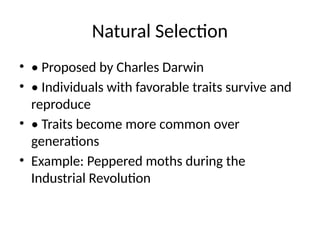 Natural Selection
• • Proposed by Charles Darwin
• • Individuals with favorable traits survive and
reproduce
• • Traits become more common over
generations
• Example: Peppered moths during the
Industrial Revolution
 