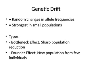 Genetic Drift
• • Random changes in allele frequencies
• • Strongest in small populations
• Types:
• - Bottleneck Effect: Sharp population
reduction
• - Founder Effect: New population from few
individuals
 