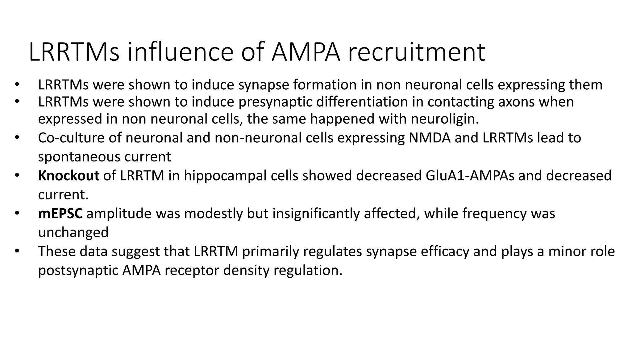 LRRTMs influence of AMPA recruitment
• LRRTMs were shown to induce synapse formation in non neuronal cells expressing them
• LRRTMs were shown to induce presynaptic differentiation in contacting axons when
expressed in non neuronal cells, the same happened with neuroligin.
• Co-culture of neuronal and non-neuronal cells expressing NMDA and LRRTMs lead to
spontaneous current
• Knockout of LRRTM in hippocampal cells showed decreased GluA1-AMPAs and decreased
current.
• mEPSC amplitude was modestly but insignificantly affected, while frequency was
unchanged
• These data suggest that LRRTM primarily regulates synapse efficacy and plays a minor role
postsynaptic AMPA receptor density regulation.
 