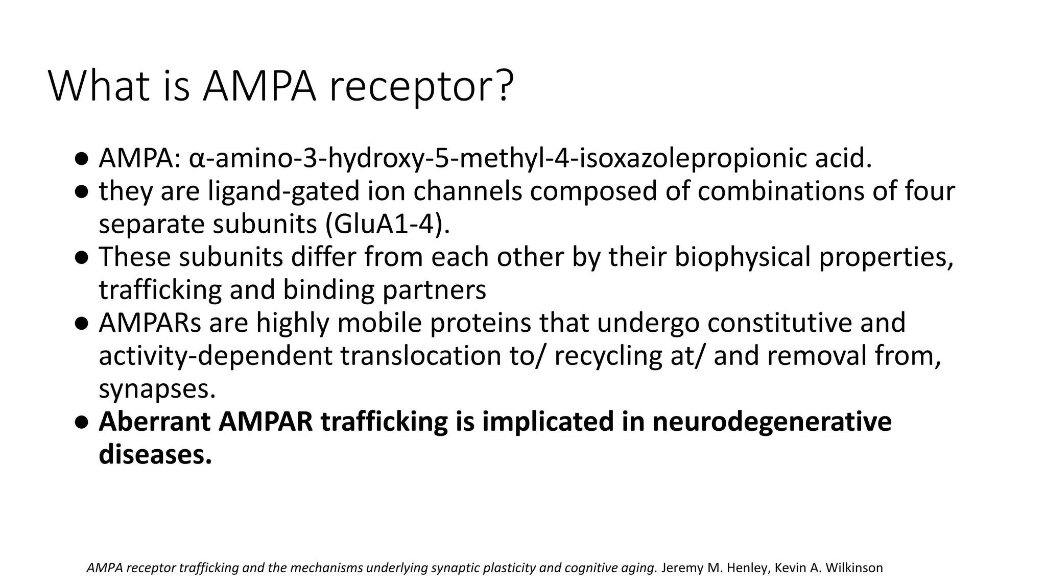 What is AMPA receptor?
● AMPA: α-amino-3-hydroxy-5-methyl-4-isoxazolepropionic acid.
● they are ligand-gated ion channels composed of combinations of four
separate subunits (GluA1-4).
● These subunits differ from each other by their biophysical properties,
trafficking and binding partners
● AMPARs are highly mobile proteins that undergo constitutive and
activity-dependent translocation to/ recycling at/ and removal from,
synapses.
● Aberrant AMPAR trafficking is implicated in neurodegenerative
diseases.
AMPA receptor trafficking and the mechanisms underlying synaptic plasticity and cognitive aging. Jeremy M. Henley, Kevin A. Wilkinson
 