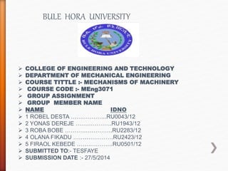 BULE HORA UNIVERSITY
 COLLEGE OF ENGINEERING AND TECHNOLOGY
 DEPARTMENT OF MECHANICAL ENGINEERING
 COURSE TITTLE :- MECHANISMS OF MACHINERY
 COURSE CODE :- MEng3071
 GROUP ASSIGNMENT
 GROUP MEMBER NAME
 NAME IDNO
 1 ROBEL DESTA ……………….RU0043/12
 2 YONAS DEREJE ……………….RU1943/12
 3 ROBA BOBE …………………….RU2283/12
 4 OLANA FIKADU …………………RU2423/12
 5 FIRAOL KEBEDE ……………….RU0501/12
 SUBMITTED TO:- TESFAYE
 SUBMISSION DATE :- 27/5/2014
 
