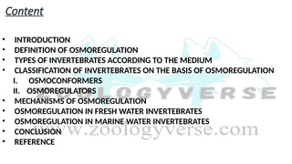 Content
• INTRODUCTION
• DEFINITION OF OSMOREGULATION
• TYPES OF INVERTEBRATES ACCORDING TO THE MEDIUM
• CLASSIFICATION OF INVERTEBRATES ON THE BASIS OF OSMOREGULATION
I. OSMOCONFORMERS
II. OSMOREGULATORS
• MECHANISMS OF OSMOREGULATION
• OSMOREGULATION IN FRESH WATER INVERTEBRATES
• OSMOREGULATION IN MARINE WATER INVERTEBRATES
• CONCLUSION
• REFERENCE
 