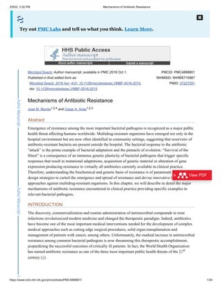 2/9/22, 3:30 PM Mechanisms of Antibiotic Resistance
https://www.ncbi.nlm.nih.gov/pmc/articles/PMC4888801/ 1/34
Microbiol Spectr. Author manuscript; available in PMC 2016 Oct 1.
Published in final edited form as:
Microbiol Spectr. 2016 Apr; 4(2): 10.1128/microbiolspec.VMBF-0016-2015.
doi: 10.1128/microbiolspec.VMBF-0016-2015
PMCID: PMC4888801
NIHMSID: NIHMS715987
PMID: 27227291
Mechanisms of Antibiotic Resistance
Jose M. Munita and Cesar A. Arias
Abstract
Emergence of resistance among the most important bacterial pathogens is recognized as a major public
health threat affecting humans worldwide. Multidrug-resistant organisms have emerged not only in the
hospital environment but are now often identified in community settings, suggesting that reservoirs of
antibiotic-resistant bacteria are present outside the hospital. The bacterial response to the antibiotic
“attack” is the prime example of bacterial adaptation and the pinnacle of evolution. “Survival of the
fittest” is a consequence of an immense genetic plasticity of bacterial pathogens that trigger specific
responses that result in mutational adaptations, acquisition of genetic material or alteration of gene
expression producing resistance to virtually all antibiotics currently available in clinical practice.
Therefore, understanding the biochemical and genetic basis of resistance is of paramount importance to
design strategies to curtail the emergence and spread of resistance and devise innovative therapeutic
approaches against multidrug-resistant organisms. In this chapter, we will describe in detail the major
mechanisms of antibiotic resistance encountered in clinical practice providing specific examples in
relevant bacterial pathogens.
INTRODUCTION
The discovery, commercialization and routine administration of antimicrobial compounds to treat
infections revolutionized modern medicine and changed the therapeutic paradigm. Indeed, antibiotics
have become one of the most important medical interventions needed for the development of complex
medical approaches such as cutting edge surgical procedures, solid organ transplantation and
management of patients with cancer, among others. Unfortunately, the marked increase in antimicrobial
resistance among common bacterial pathogens is now threatening this therapeutic accomplishment,
jeopardizing the successful outcomes of critically ill patients. In fact, the World Health Organization
has named antibiotic resistance as one of the three most important public health threats of the 21
century (1).
Try out PMC Labs and tell us what you think. Learn More.
1,2,4 1,2,3
st
View PDF
 
