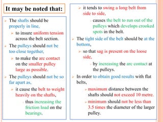  The shafts should be
properly in line,
 to insure uniform tension
across the belt section.
 The pulleys should not be
too close together,
 to make the arc contact
on the smaller pulley
large as possible.
 The pulleys should not be so
far apart as,
 it cause the belt to weight
heavily on the shafts,
 thus increasing the
friction load on the
bearings.
 it tends to swing a long belt from
side to side,
 causes the belt to run out of the
pulleys which develops crooked
spots in the belt.
 The tight side of the belt should be at the
bottom,
 so that sag is present on the loose
side,
 by increasing the arc contact at
the pulleys.
 In order to obtain good results with flat
belts,
 maximum distance between the
shafts should not exceed 10 metre.
 minimum should not be less than
3.5 times the diameter of the larger
pulley.
It may be noted that:
 