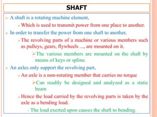 SHAFT
 A shaft is a rotating machine element,
 Which is used to transmit power from one place to another.
 In order to transfer the power from one shaft to another,
 The revolving parts of a machine or various members such
as pulleys, gears, flywheels ..., are mounted on it.
The various members are mounted on the shaft by
means of keys or spline.
 An axles only support the revolving part,
 An axle is a non-rotating member that carries no torque
Can readily be designed and analyzed as a static
beam
 Hence the load carried by the revolving parts is taken by the
axle as a bending load.
The load exerted upon causes the shaft to bending.
 