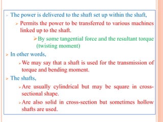  The power is delivered to the shaft set up within the shaft,
 Permits the power to be transferred to various machines
linked up to the shaft.
By some tangential force and the resultant torque
(twisting moment)
 In other words,
We may say that a shaft is used for the transmission of
torque and bending moment.
 The shafts,
Are usually cylindrical but may be square in cross-
sectional shape.
Are also solid in cross-section but sometimes hollow
shafts are used.
 